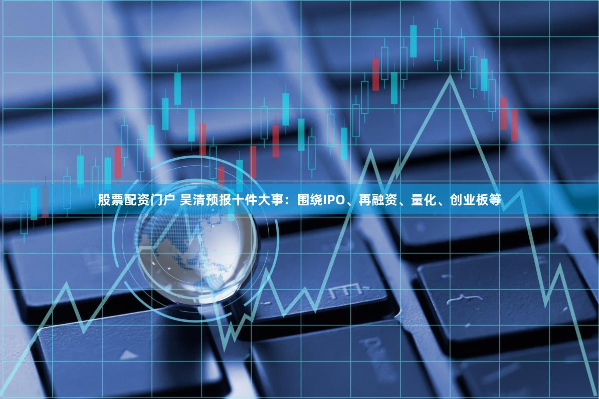 股票配资门户 吴清预报十件大事：围绕IPO、再融资、量化、创业板等