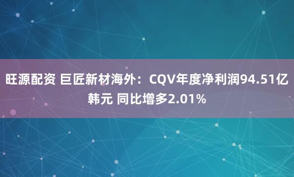 旺源配资 巨匠新材海外：CQV年度净利润94.51亿韩元 同比增多2.01%