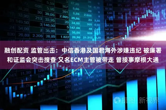 融创配资 监管出击：中信香港及国君海外涉嫌违纪 被廉署和证监会突击搜查 又名ECM主管被带走 曾接事摩根大通