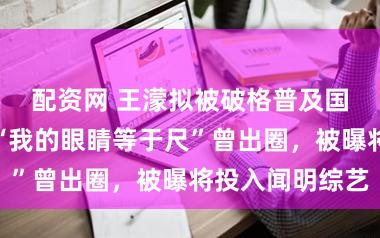 配资网 王濛拟被破格普及国度级培植！“我的眼睛等于尺”曾出圈，被曝将投入闻明综艺