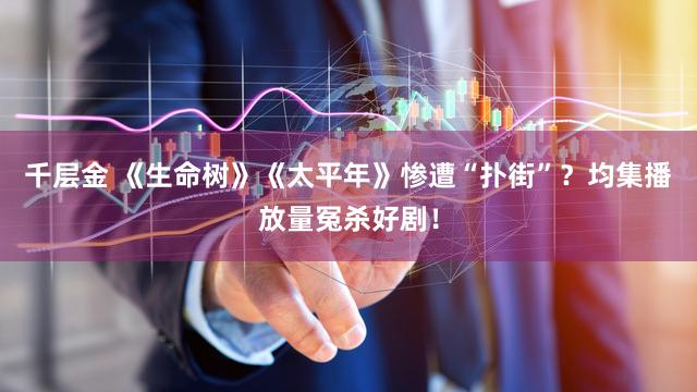 千层金 《生命树》《太平年》惨遭“扑街”？均集播放量冤杀好剧！