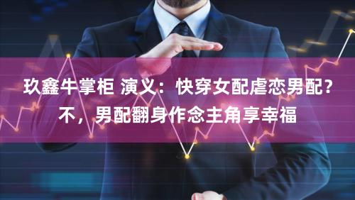 玖鑫牛掌柜 演义：快穿女配虐恋男配？不，男配翻身作念主角享幸福