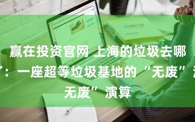 赢在投资官网 上海的垃圾去哪儿了：一座超等垃圾基地的 “无废” 演算