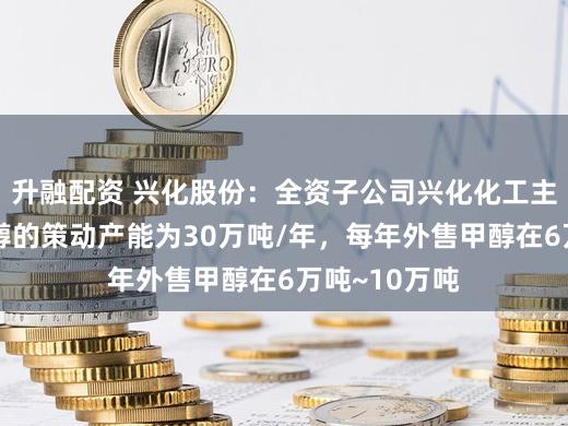 升融配资 兴化股份：全资子公司兴化化工主营产物中甲醇的策动产能为30万吨/年，每年外售甲醇在6万吨~10万吨