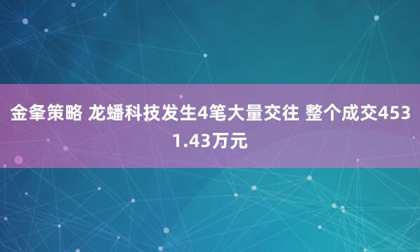 金夆策略 龙蟠科技发生4笔大量交往 整个成交4531.43万元