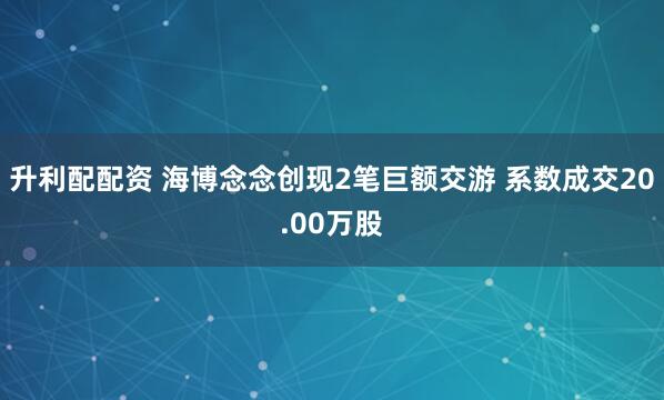 升利配配资 海博念念创现2笔巨额交游 系数成交20.00万股