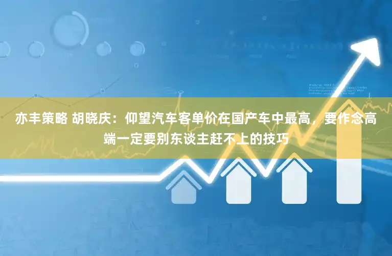 亦丰策略 胡晓庆：仰望汽车客单价在国产车中最高，要作念高端一定要别东谈主赶不上的技巧