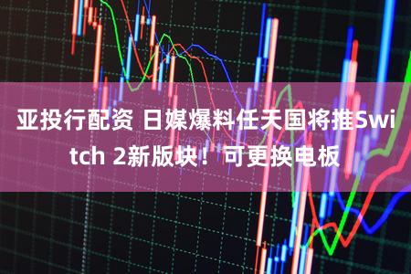 亚投行配资 日媒爆料任天国将推Switch 2新版块!可更换电板