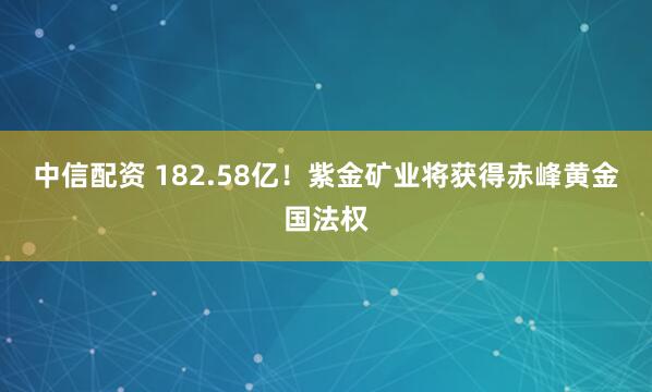 中信配资 182.58亿!紫金矿业将获得赤峰黄金国法权