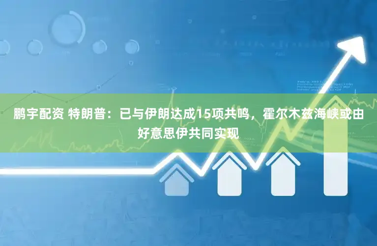 鹏宇配资 特朗普：已与伊朗达成15项共鸣，霍尔木兹海峡或由好意思伊共同实现