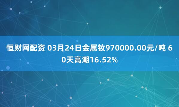 恒财网配资 03月24日金属钕970000.00元/吨 60天高潮16.52%