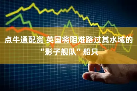 点牛通配资 英国将阻难路过其水域的“影子舰队”船只