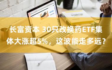 长富资本 30只改换药ETF集体大涨超5%，这波能走多远？