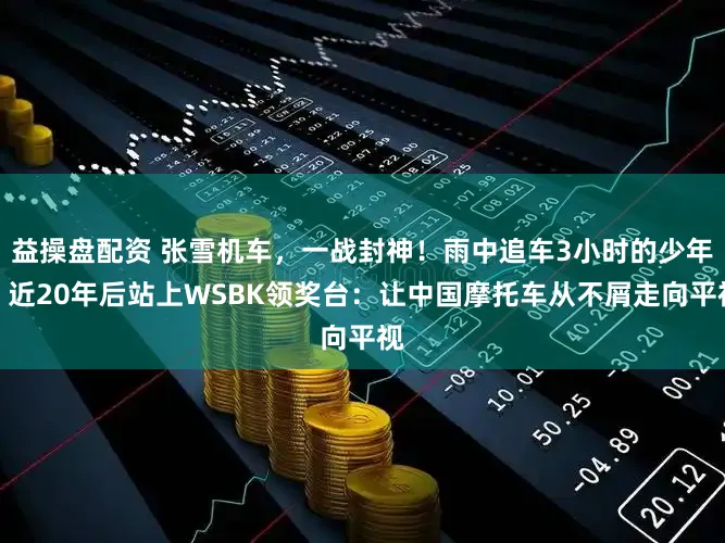 益操盘配资 张雪机车，一战封神！雨中追车3小时的少年，近20年后站上WSBK领奖台：让中国摩托车从不屑走向平视