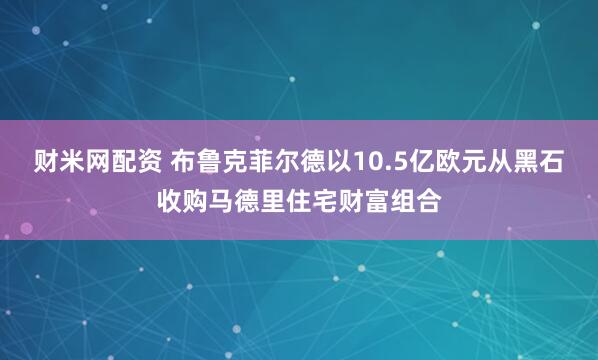 财米网配资 布鲁克菲尔德以10.5亿欧元从黑石收购马德里住宅财富组合