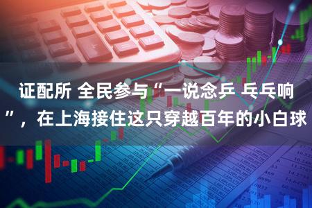 证配所 全民参与“一说念乒 乓乓响”，在上海接住这只穿越百年的小白球
