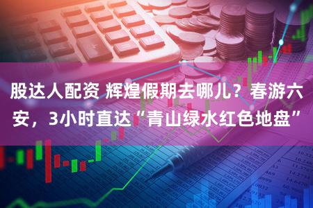 股达人配资 辉煌假期去哪儿？春游六安，3小时直达“青山绿水红色地盘”