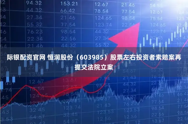 际银配资官网 恒润股份（603985）股票左右投资者索赔案再提交法院立案
