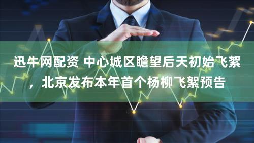 迅牛网配资 中心城区瞻望后天初始飞絮，北京发布本年首个杨柳飞絮预告
