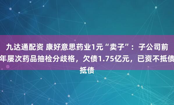 九达通配资 康好意思药业1元“卖子”：子公司前年屡次药品抽检分歧格，欠债1.75亿元，已资不抵债