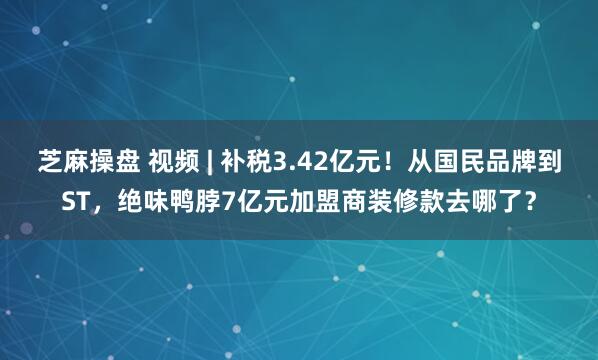 芝麻操盘 视频 | 补税3.42亿元!从国民品牌到ST,绝味鸭脖7亿元加盟商装修款去哪了?