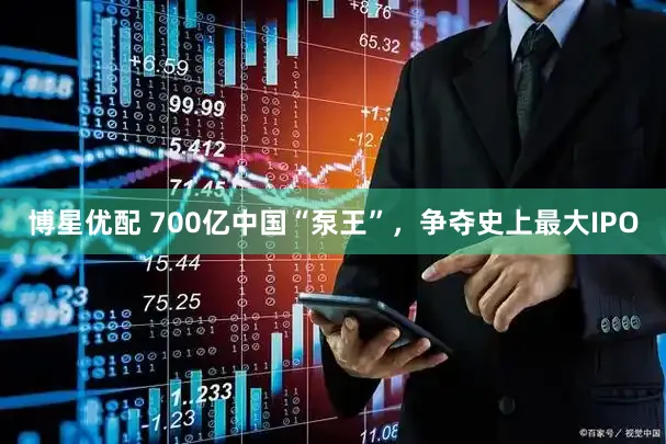 博星优配 700亿中国“泵王”，争夺史上最大IPO