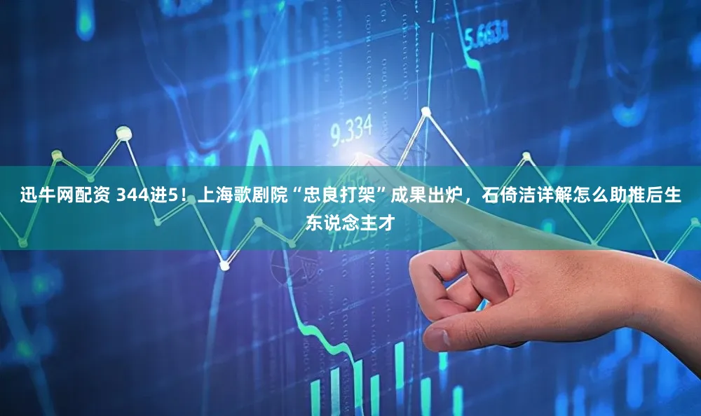 迅牛网配资 344进5！上海歌剧院“忠良打架”成果出炉，石倚洁详解怎么助推后生东说念主才