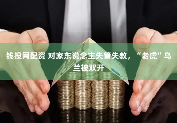 钱投网配资 对家东说念主失管失教，“老虎”乌兰被双开