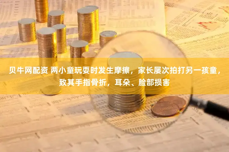 贝牛网配资 两小童玩耍时发生摩擦,家长屡次拍打另一孩童,致其手指骨折,耳朵、脸部损害