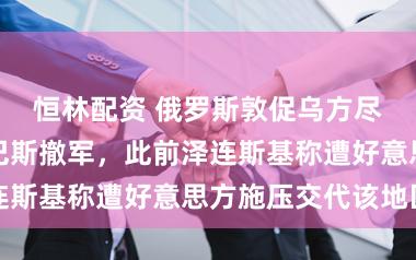 恒林配资 俄罗斯敦促乌方尽快决定从顿巴斯撤军，此前泽连斯基称遭好意思方施压交代该地区