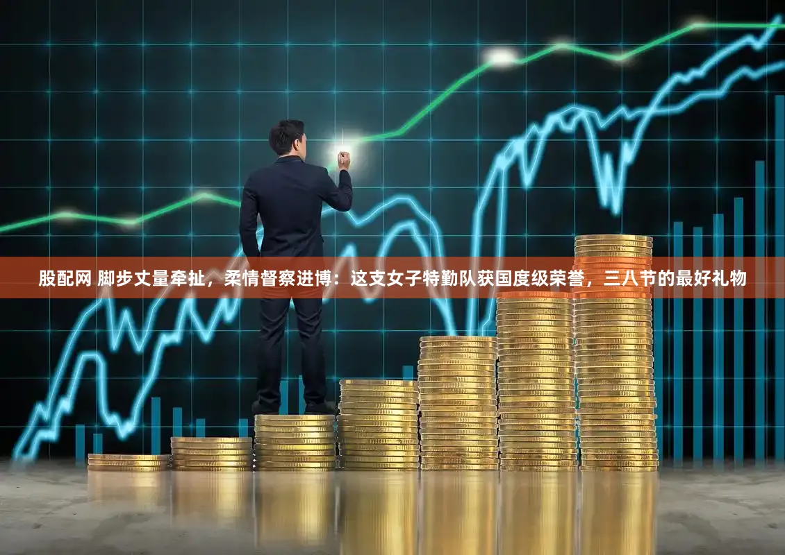 股配网 脚步丈量牵扯，柔情督察进博：这支女子特勤队获国度级荣誉，三八节的最好礼物
