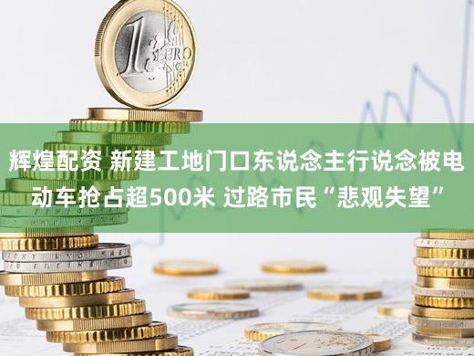 辉煌配资 新建工地门口东说念主行说念被电动车抢占超500米 过路市民“悲观失望”