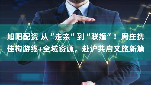 旭阳配资 从“走亲”到“联婚”！周庄携佳构游线+全域资源，赴沪共启文旅新篇