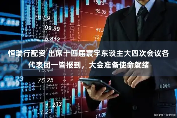恒瑞行配资 出席十四届寰宇东谈主大四次会议各代表团一皆报到，大会准备使命就绪