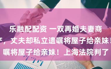 乐融配配资 一双再婚夫妻商定好均分房产，丈夫却私立遗嘱将屋子给亲妹！上海法院判了