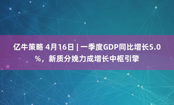 亿牛策略 4月16日 | 一季度GDP同比增长5.0%，新质分娩力成增长中枢引擎