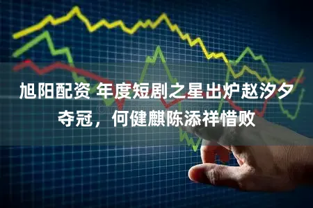 旭阳配资 年度短剧之星出炉赵汐夕夺冠,何健麒陈添祥惜败