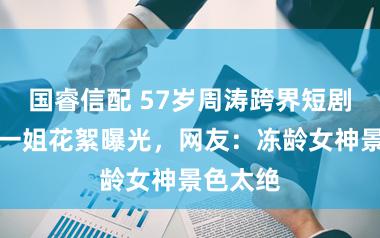 国睿信配 57岁周涛跨界短剧!央视一姐花絮曝光,网友:冻龄女神景色太绝