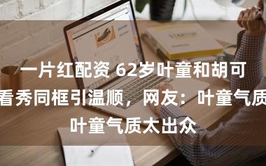 一片红配资 62岁叶童和胡可陈妍希看秀同框引温顺,网友:叶童气质太出众