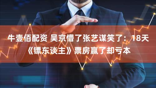 牛壹佰配资 吴京懵了张艺谋笑了:18天《镖东谈主》票房赢了却亏本