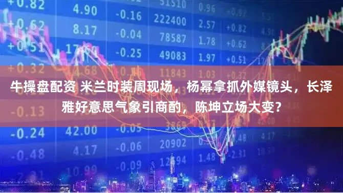 牛操盘配资 米兰时装周现场，杨幂拿抓外媒镜头，长泽雅好意思气象引商酌，陈坤立场大变？