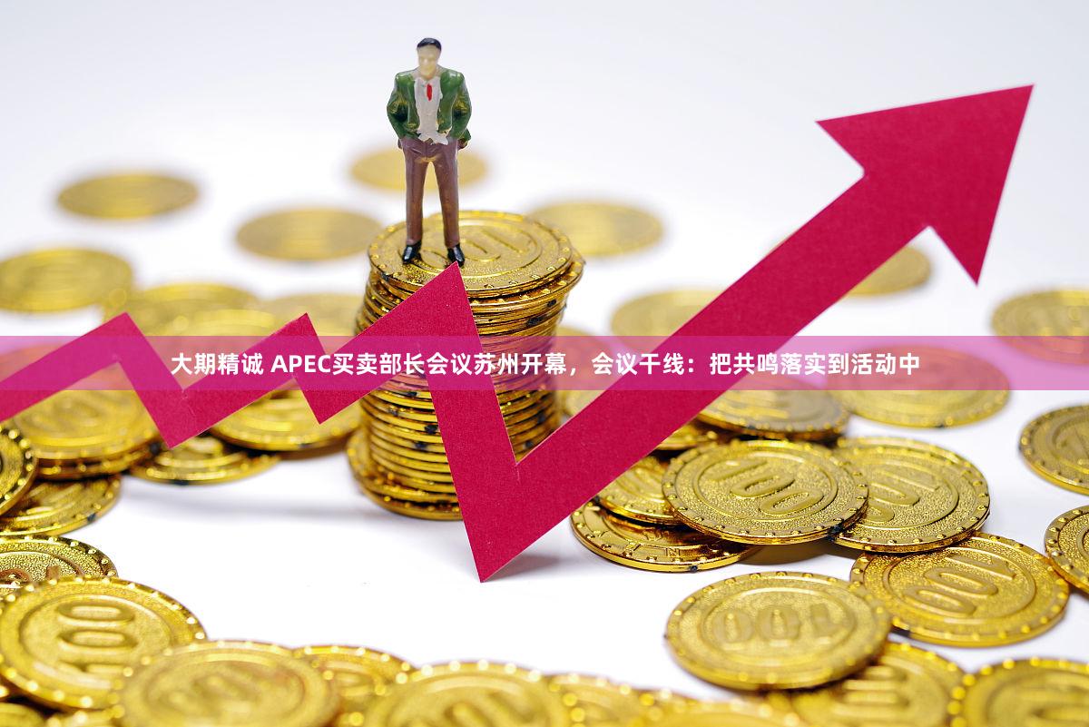 大期精诚 APEC买卖部长会议苏州开幕，会议干线：把共鸣落实到活动中