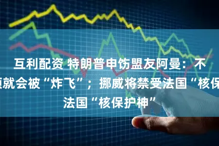 互利配资 特朗普申饬盟友阿曼：不守要领就会被“炸飞”；挪威将禁受法国“核保护神”
