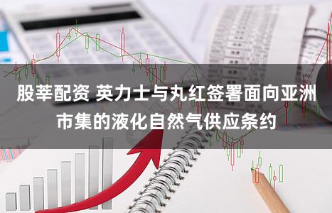股莘配资 英力士与丸红签署面向亚洲市集的液化自然气供应条约