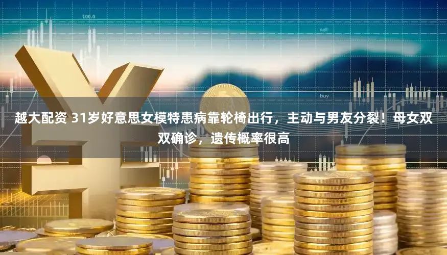 越大配资 31岁好意思女模特患病靠轮椅出行，主动与男友分裂！母女双双确诊，遗传概率很高