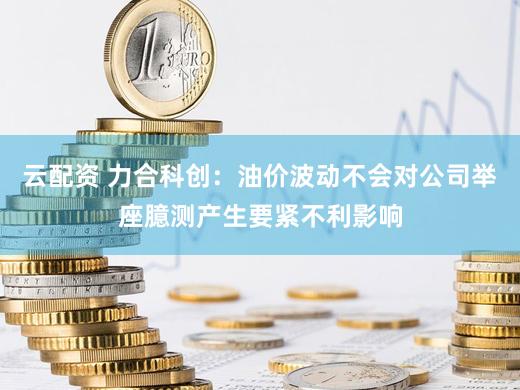 云配资 力合科创：油价波动不会对公司举座臆测产生要紧不利影响